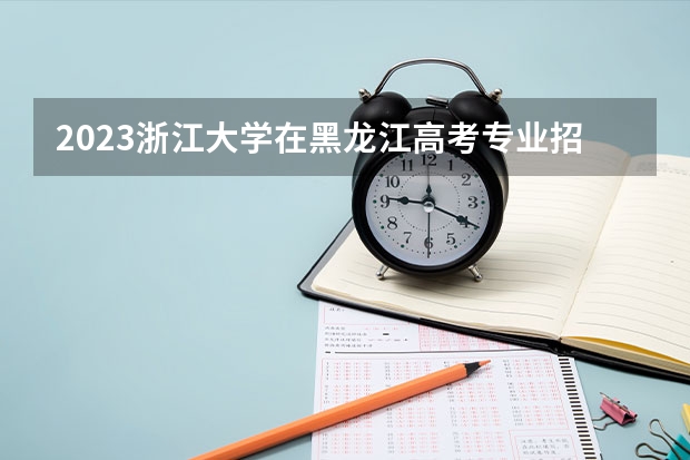 2023浙江大学在黑龙江高考专业招生计划人数